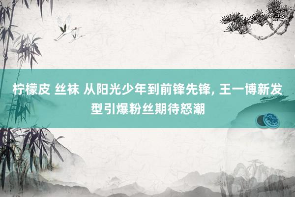 柠檬皮 丝袜 从阳光少年到前锋先锋, 王一博新发型引爆粉丝期待怒潮