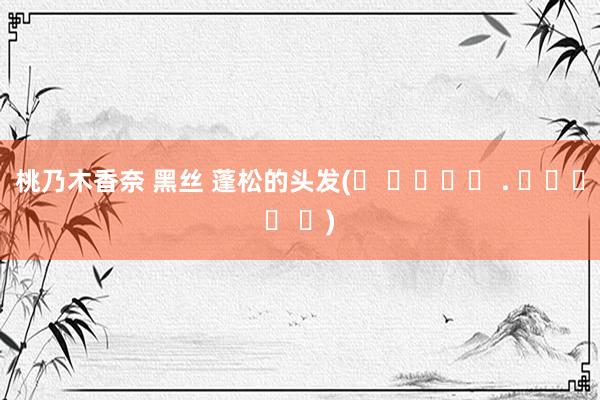 桃乃木香奈 黑丝 蓬松的头发(ᐡ ɞ̴̶̷ . ɞ̴̶̷ ᐡ)