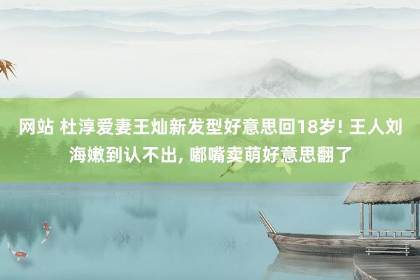 网站 杜淳爱妻王灿新发型好意思回18岁! 王人刘海嫩到认不出, 嘟嘴卖萌好意思翻了