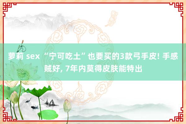 萝莉 sex “宁可吃土”也要买的3款弓手皮! 手感贼好, 7年内莫得皮肤能特出