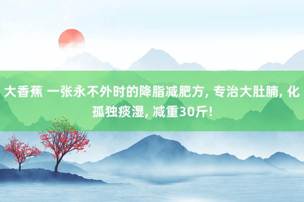 大香蕉 一张永不外时的降脂减肥方, 专治大肚腩, 化孤独痰湿, 减重30斤!