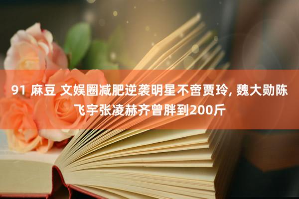 91 麻豆 文娱圈减肥逆袭明星不啻贾玲, 魏大勋陈飞宇张凌赫齐曾胖到200斤
