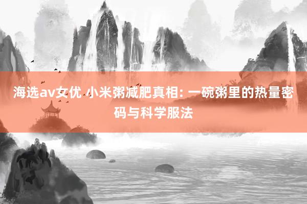 海选av女优 小米粥减肥真相: 一碗粥里的热量密码与科学服法