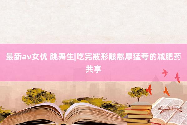 最新av女优 跳舞生|吃完被形骸憨厚猛夸的减肥药共享