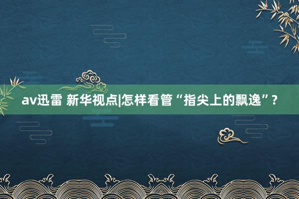 av迅雷 新华视点|怎样看管“指尖上的飘逸”?