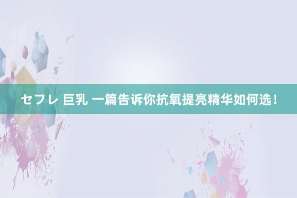 セフレ 巨乳 一篇告诉你抗氧提亮精华如何选！