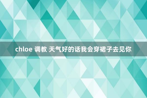chloe 调教 天气好的话我会穿裙子去见你