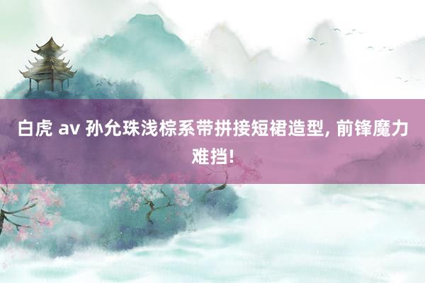 白虎 av 孙允珠浅棕系带拼接短裙造型, 前锋魔力难挡!