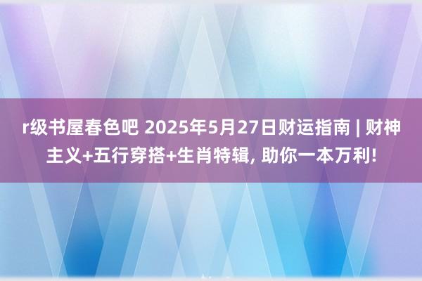 r级书屋春色吧 2025年5月27日财运指南 | 财神主义+五行穿搭+生肖特辑, 助你一本万利!