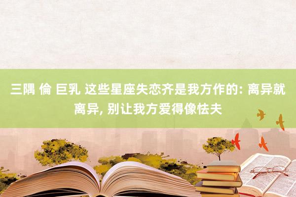 三隅 倫 巨乳 这些星座失恋齐是我方作的: 离异就离异, 别让我方爱得像怯夫