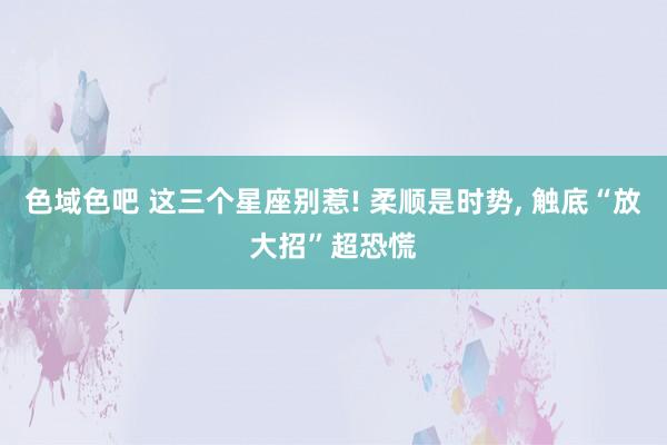 色域色吧 这三个星座别惹! 柔顺是时势, 触底“放大招”超恐慌