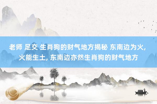 老师 足交 生肖狗的财气地方揭秘 东南边为火, 火能生土, 东南边亦然生肖狗的财气地方