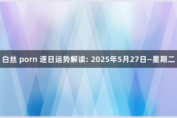 白丝 porn 逐日运势解读: 2025年5月27日—星期二