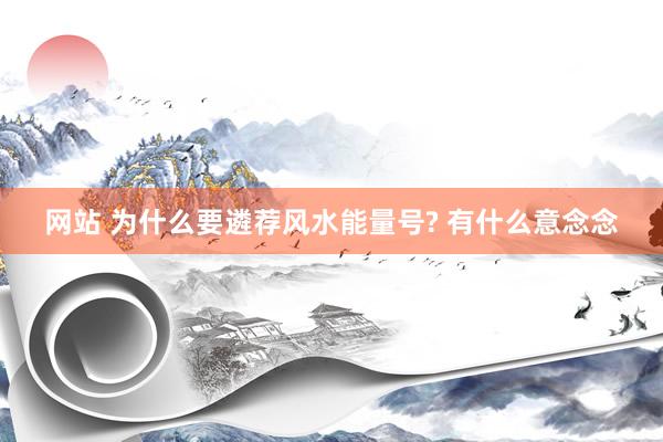 网站 为什么要遴荐风水能量号? 有什么意念念