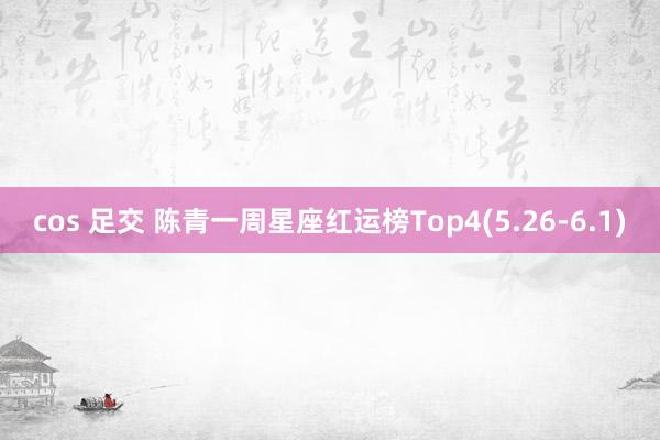 cos 足交 陈青一周星座红运榜Top4(5.26-6.1)