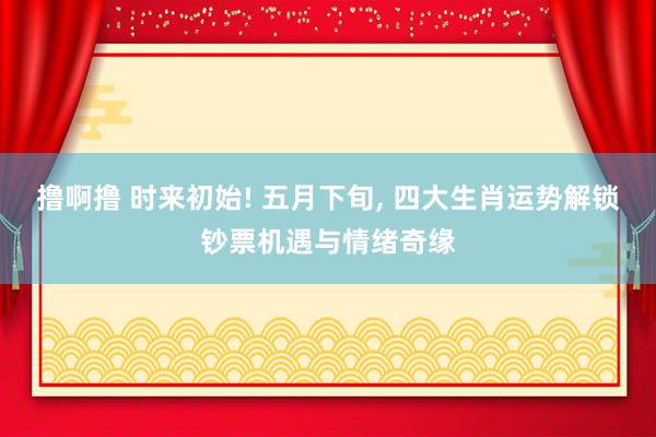 撸啊撸 时来初始! 五月下旬, 四大生肖运势解锁钞票机遇与情绪奇缘