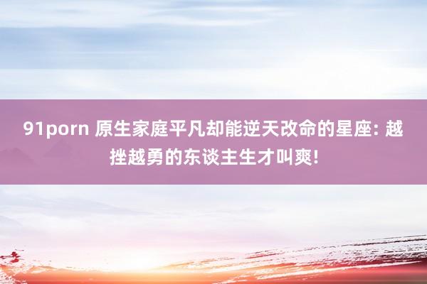 91porn 原生家庭平凡却能逆天改命的星座: 越挫越勇的东谈主生才叫爽!