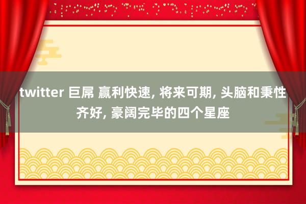 twitter 巨屌 赢利快速, 将来可期, 头脑和秉性齐好, 豪阔完毕的四个星座