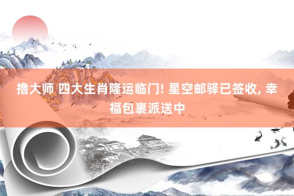 撸大师 四大生肖隆运临门! 星空邮驿已签收, 幸福包裹派送中