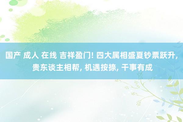国产 成人 在线 吉祥盈门! 四大属相盛夏钞票跃升, 贵东谈主相帮, 机遇按捺, 干事有成