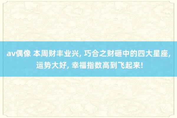 av偶像 本周财丰业兴, 巧合之财砸中的四大星座, 运势大好, 幸福指数高到飞起来!