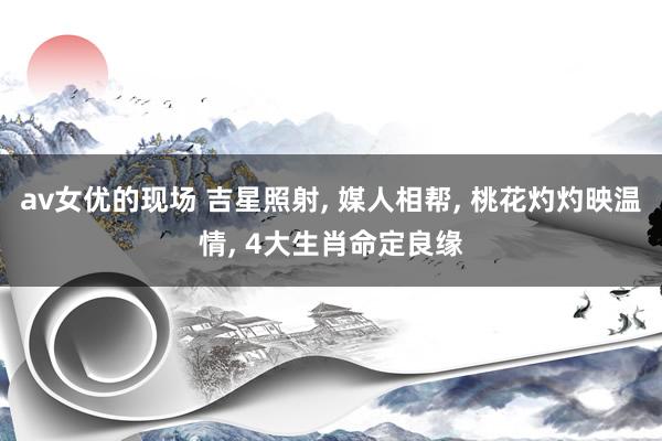 av女优的现场 吉星照射, 媒人相帮, 桃花灼灼映温情, 4大生肖命定良缘