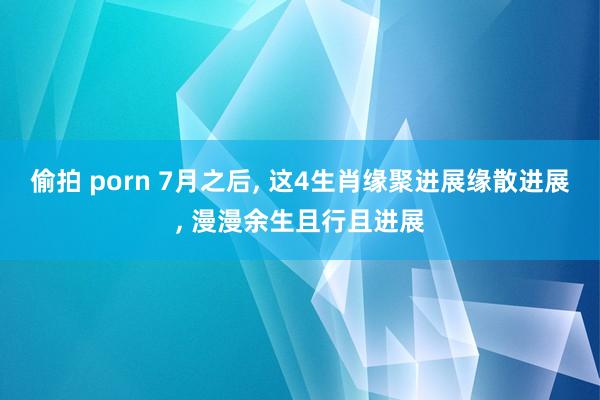 偷拍 porn 7月之后, 这4生肖缘聚进展缘散进展, 漫漫余生且行且进展