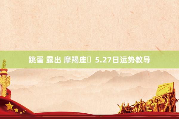 跳蛋 露出 摩羯座♑5.27日运势教导