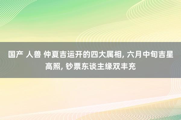国产 人兽 仲夏吉运开的四大属相, 六月中旬吉星高照, 钞票东谈主缘双丰充