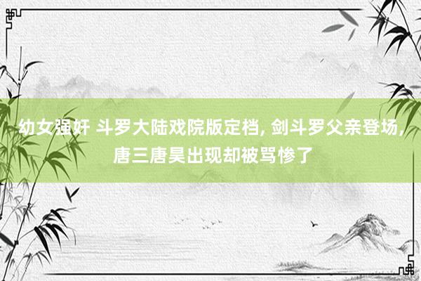 幼女强奸 斗罗大陆戏院版定档, 剑斗罗父亲登场, 唐三唐昊出现却被骂惨了