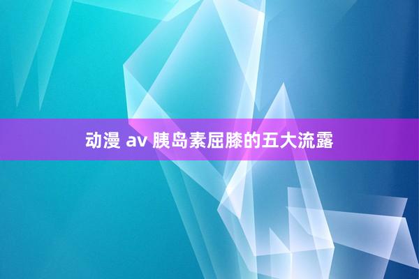 动漫 av 胰岛素屈膝的五大流露