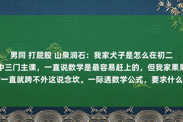 男同 打屁股 山泉润石：我家犬子是怎么在初二作念到了数学开窍的初中三门主课，一直说数学是最容易赶上的，但我家果果自从初中刚启动时一直就跨不外这说念坎。一际遇数学公式，要求什么的就头晕。但她一看谜底，扶持线一画，问...