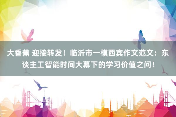大香蕉 迎接转发！临沂市一模西宾作文范文：东谈主工智能时间大幕下的学习价值之问！