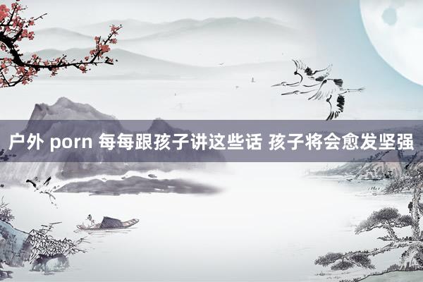 户外 porn 每每跟孩子讲这些话 孩子将会愈发坚强