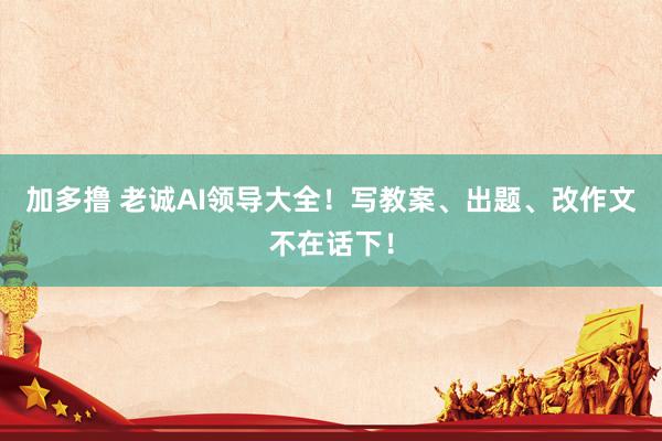 加多撸 老诚AI领导大全！写教案、出题、改作文不在话下！