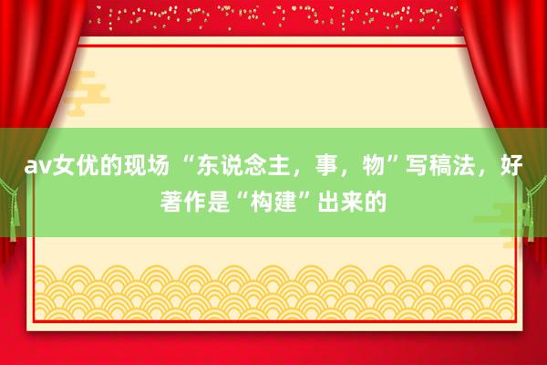 av女优的现场 “东说念主，事，物”写稿法，好著作是“构建”出来的
