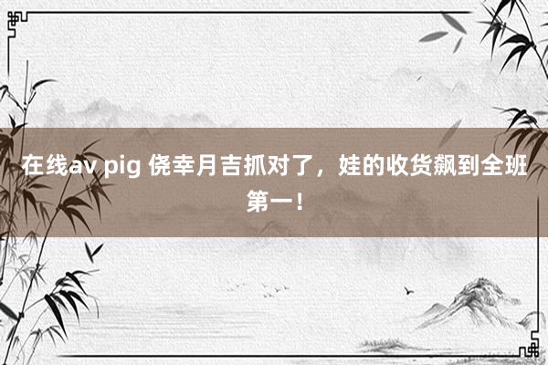 在线av pig 侥幸月吉抓对了，娃的收货飙到全班第一！