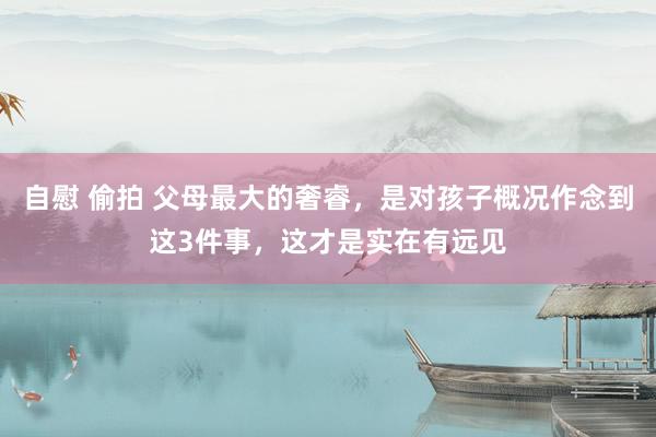 自慰 偷拍 父母最大的奢睿，是对孩子概况作念到这3件事，这才是实在有远见