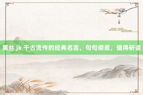 黑丝 jk 千古流传的经典名言，句句彻底，值得研读