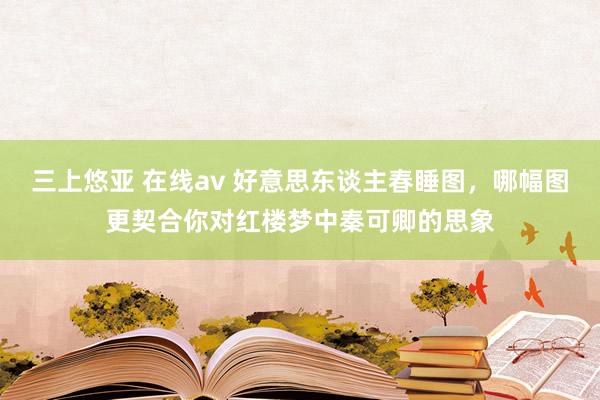 三上悠亚 在线av 好意思东谈主春睡图，哪幅图更契合你对红楼梦中秦可卿的思象