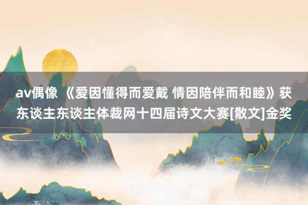av偶像 《爱因懂得而爱戴 情因陪伴而和睦》获东谈主东谈主体裁网十四届诗文大赛[散文]金奖