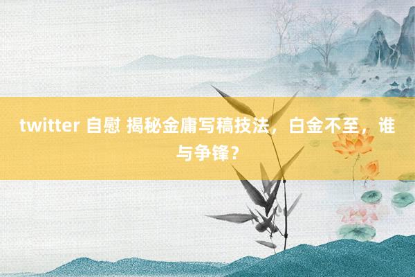 twitter 自慰 揭秘金庸写稿技法，白金不至，谁与争锋？