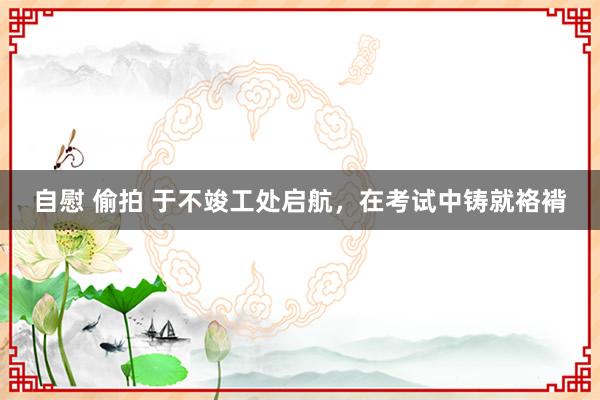 自慰 偷拍 于不竣工处启航，在考试中铸就袼褙