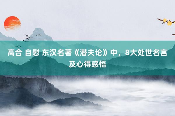 高合 自慰 东汉名著《潜夫论》中，8大处世名言及心得感悟