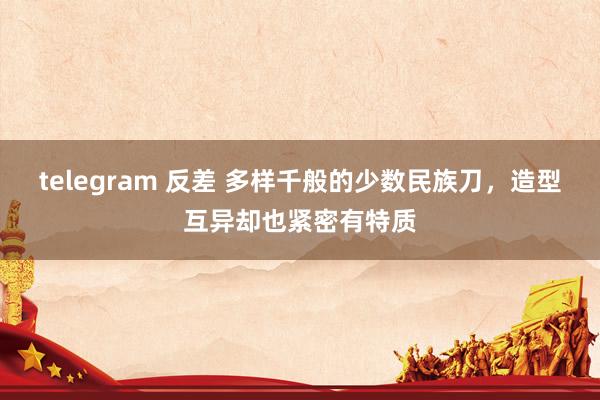 telegram 反差 多样千般的少数民族刀，造型互异却也紧密有特质