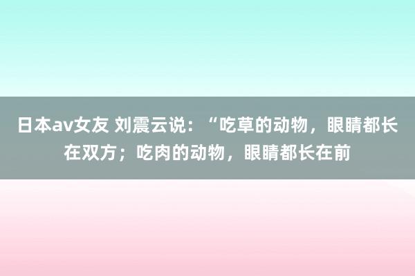 日本av女友 刘震云说:“吃草的动物,眼睛都长在双方;吃肉的动物,眼睛都长在前
