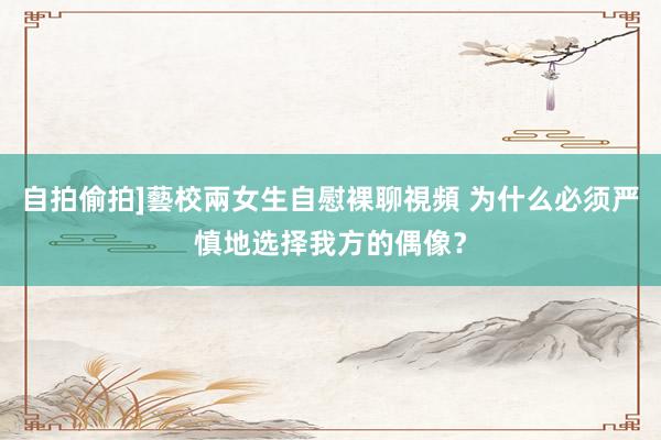 自拍偷拍]藝校兩女生自慰裸聊視頻 为什么必须严慎地选择我方的偶像？