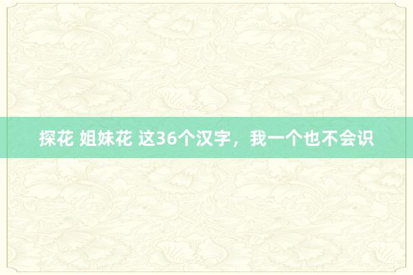 探花 姐妹花 这36个汉字，我一个也不会识