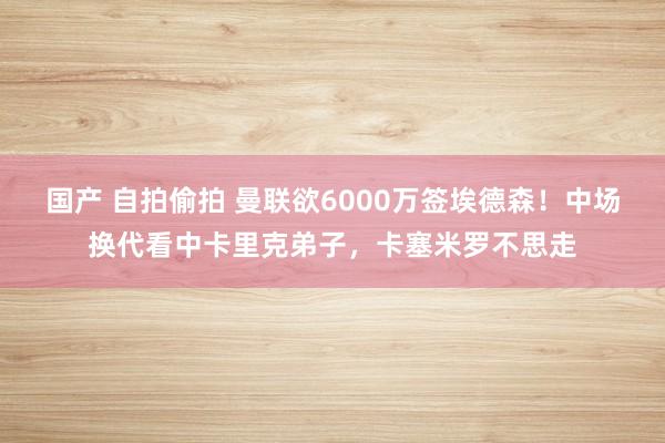 国产 自拍偷拍 曼联欲6000万签埃德森！中场换代看中卡里克弟子，卡塞米罗不思走