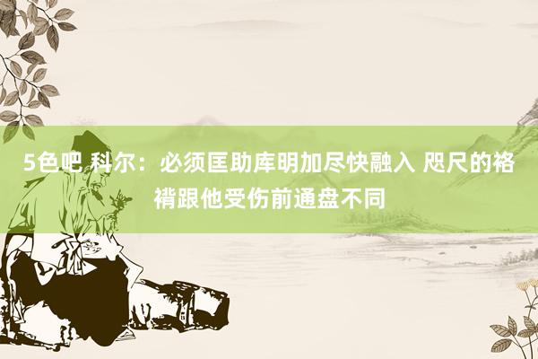5色吧 科尔：必须匡助库明加尽快融入 咫尺的袼褙跟他受伤前通盘不同